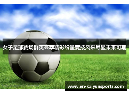 女子足球赛场群英荟萃精彩纷呈竞技风采尽显未来可期