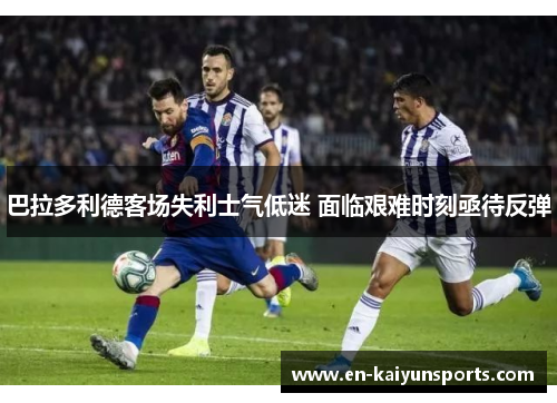 巴拉多利德客场失利士气低迷 面临艰难时刻亟待反弹