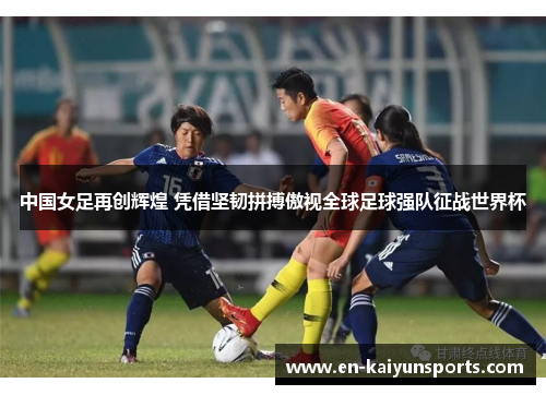 中国女足再创辉煌 凭借坚韧拼搏傲视全球足球强队征战世界杯