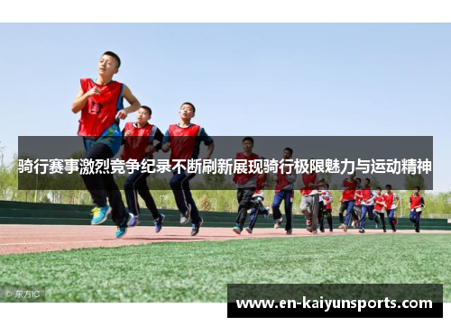 骑行赛事激烈竞争纪录不断刷新展现骑行极限魅力与运动精神