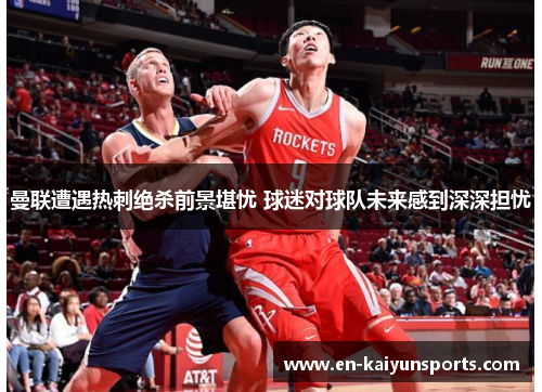 曼联遭遇热刺绝杀前景堪忧 球迷对球队未来感到深深担忧